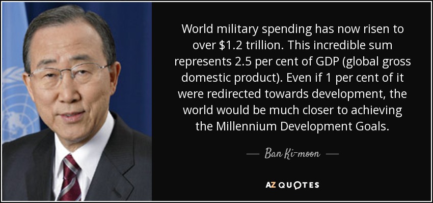 World military spending has now risen to over $1.2 trillion. This incredible sum represents 2.5 per cent of GDP (global gross domestic product). Even if 1 per cent of it were redirected towards development, the world would be much closer to achieving the Millennium Development Goals. - Ban Ki-moon