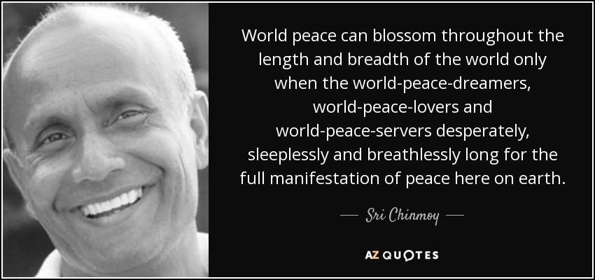 World peace can blossom throughout the length and breadth of the world only when the world-peace-dreamers, world-peace-lovers and world-peace-servers desperately, sleeplessly and breathlessly long for the full manifestation of peace here on earth. - Sri Chinmoy