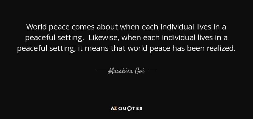 World peace comes about when each individual lives in a peaceful setting. Likewise, when each individual lives in a peaceful setting, it means that world peace has been realized. - Masahisa Goi