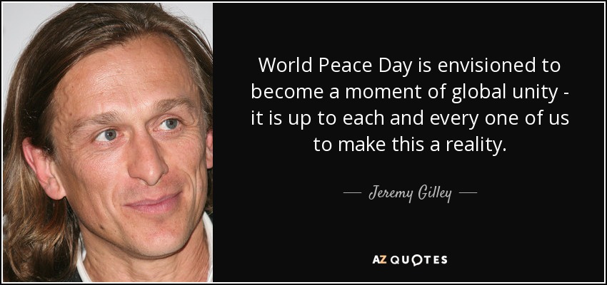 World Peace Day is envisioned to become a moment of global unity - it is up to each and every one of us to make this a reality. - Jeremy Gilley