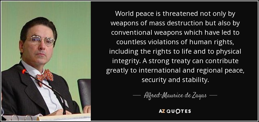 World peace is threatened not only by weapons of mass destruction but also by conventional weapons which have led to countless violations of human rights, including the rights to life and to physical integrity. A strong treaty can contribute greatly to international and regional peace, security and stability. - Alfred-Maurice de Zayas