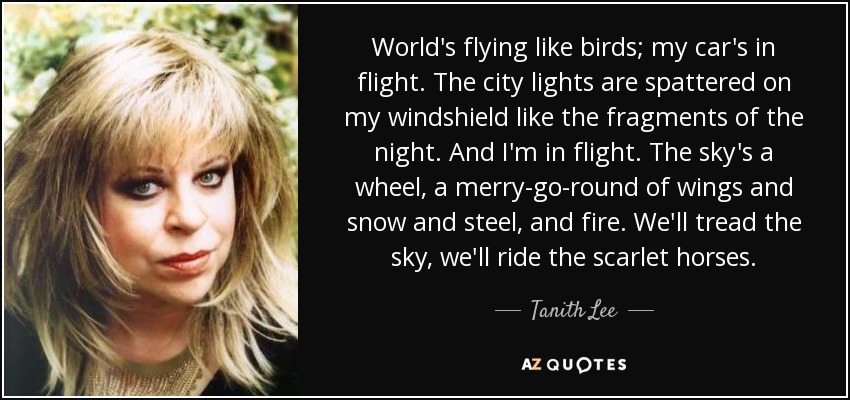 World's flying like birds; my car's in flight. The city lights are spattered on my windshield like the fragments of the night. And I'm in flight. The sky's a wheel, a merry-go-round of wings and snow and steel, and fire. We'll tread the sky, we'll ride the scarlet horses. - Tanith Lee