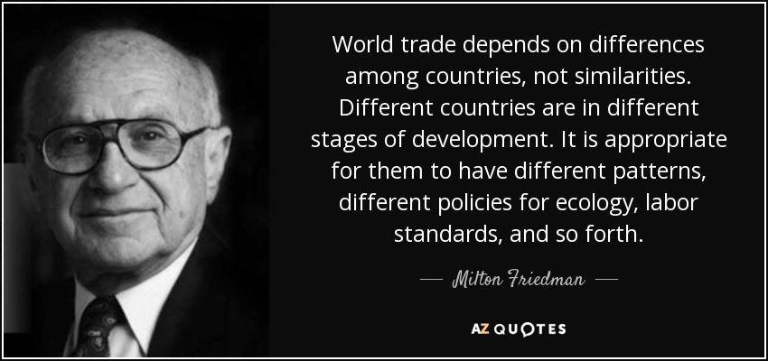 World trade depends on differences among countries, not similarities. Different countries are in different stages of development. It is appropriate for them to have different patterns, different policies for ecology, labor standards, and so forth. - Milton Friedman