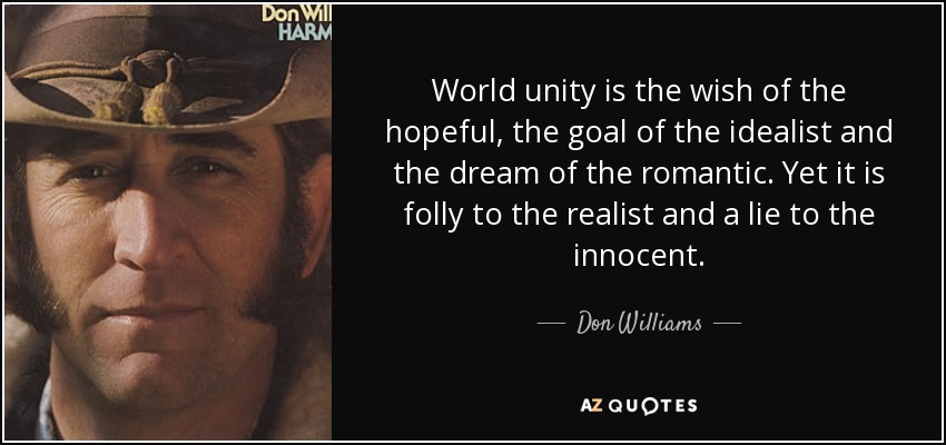 World unity is the wish of the hopeful, the goal of the idealist and the dream of the romantic. Yet it is folly to the realist and a lie to the innocent. - Don Williams