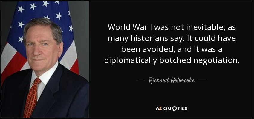 World War I was not inevitable, as many historians say. It could have been avoided, and it was a diplomatically botched negotiation. - Richard Holbrooke