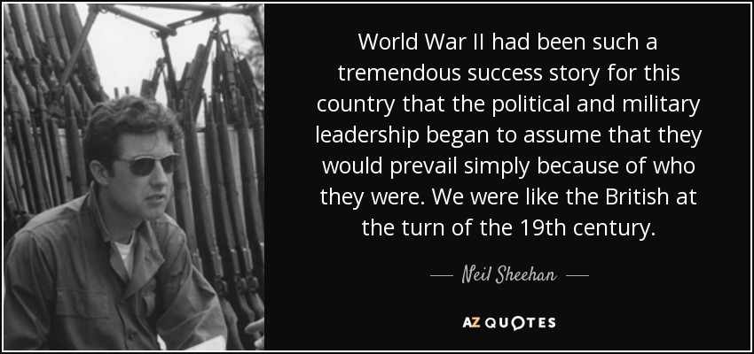 World War II had been such a tremendous success story for this country that the political and military leadership began to assume that they would prevail simply because of who they were. We were like the British at the turn of the 19th century. - Neil Sheehan
