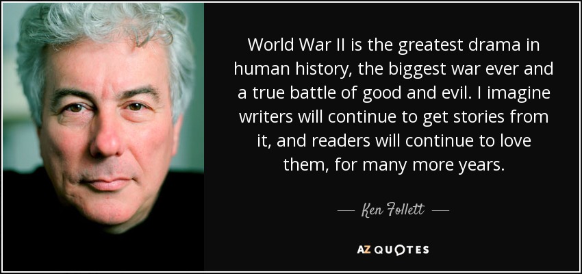 World War II is the greatest drama in human history, the biggest war ever and a true battle of good and evil. I imagine writers will continue to get stories from it, and readers will continue to love them, for many more years. - Ken Follett