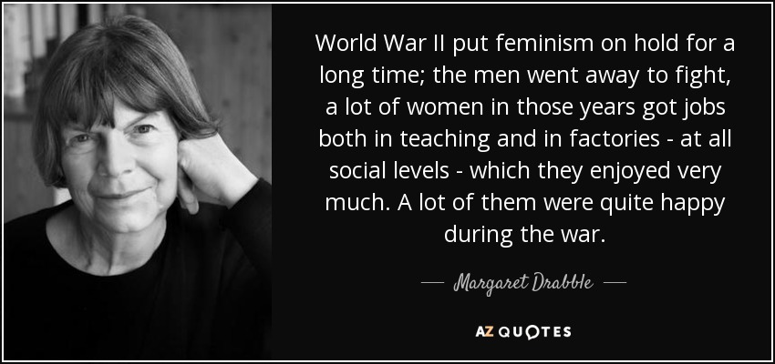 World War II put feminism on hold for a long time; the men went away to fight, a lot of women in those years got jobs both in teaching and in factories - at all social levels - which they enjoyed very much. A lot of them were quite happy during the war. - Margaret Drabble