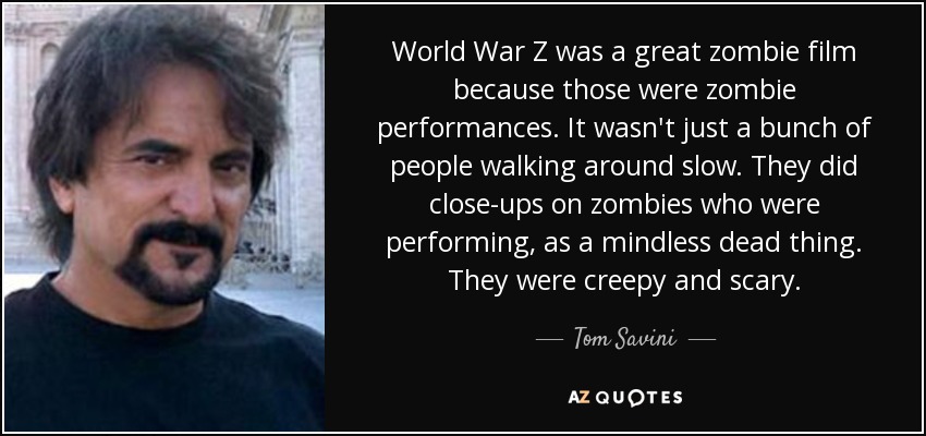 World War Z was a great zombie film because those were zombie performances. It wasn't just a bunch of people walking around slow. They did close-ups on zombies who were performing, as a mindless dead thing. They were creepy and scary. - Tom Savini