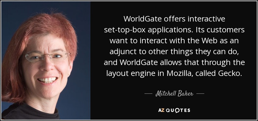 WorldGate offers interactive set-top-box applications. Its customers want to interact with the Web as an adjunct to other things they can do, and WorldGate allows that through the layout engine in Mozilla, called Gecko. - Mitchell Baker