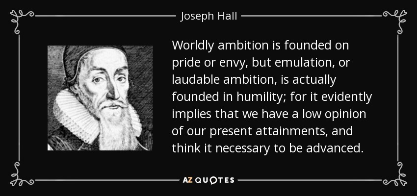 Worldly ambition is founded on pride or envy, but emulation, or laudable ambition, is actually founded in humility; for it evidently implies that we have a low opinion of our present attainments, and think it necessary to be advanced. - Joseph Hall