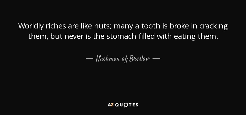 Worldly riches are like nuts; many a tooth is broke in cracking them, but never is the stomach filled with eating them. - Nachman of Breslov