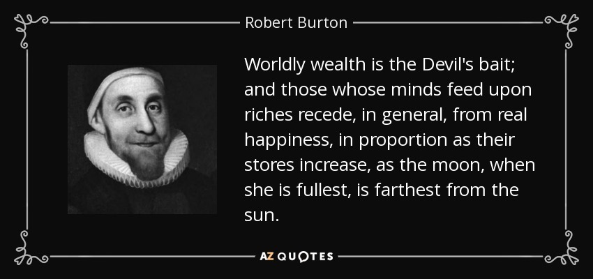 Worldly wealth is the Devil's bait; and those whose minds feed upon riches recede, in general, from real happiness, in proportion as their stores increase, as the moon, when she is fullest, is farthest from the sun. - Robert Burton
