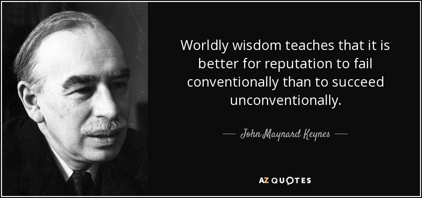 Worldly wisdom teaches that it is better for reputation to fail conventionally than to succeed unconventionally. - John Maynard Keynes