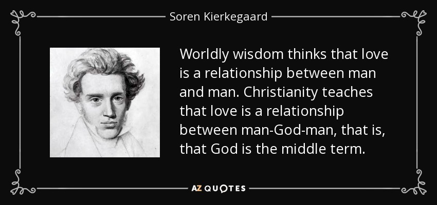 Worldly wisdom thinks that love is a relationship between man and man. Christianity teaches that love is a relationship between man-God-man, that is, that God is the middle term. - Soren Kierkegaard