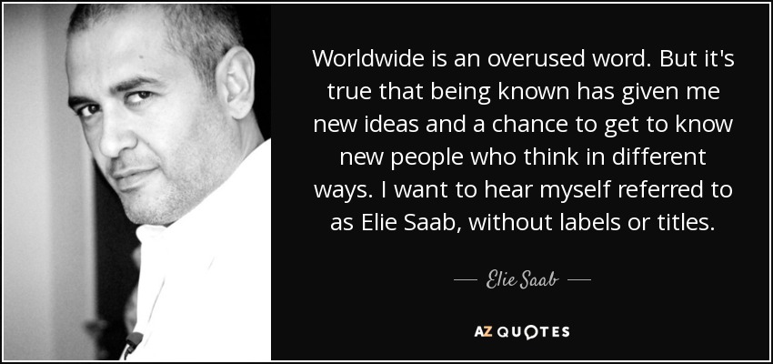 Worldwide is an overused word. But it's true that being known has given me new ideas and a chance to get to know new people who think in different ways. I want to hear myself referred to as Elie Saab, without labels or titles. - Elie Saab