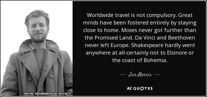 Worldwide travel is not compulsory. Great minds have been fostered entirely by staying close to home. Moses never got further than the Promised Land. Da Vinci and Beethoven never left Europe. Shakespeare hardly went anywhere at all-certainly not to Elsinore or the coast of Bohemia. - Jan Morris
