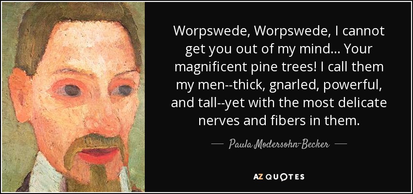 Worpswede, Worpswede, I cannot get you out of my mind... Your magnificent pine trees! I call them my men--thick, gnarled, powerful, and tall--yet with the most delicate nerves and fibers in them. - Paula Modersohn-Becker