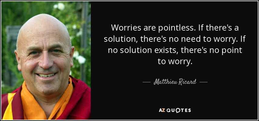 Worries are pointless. If there's a solution, there's no need to worry. If no solution exists, there's no point to worry. - Matthieu Ricard