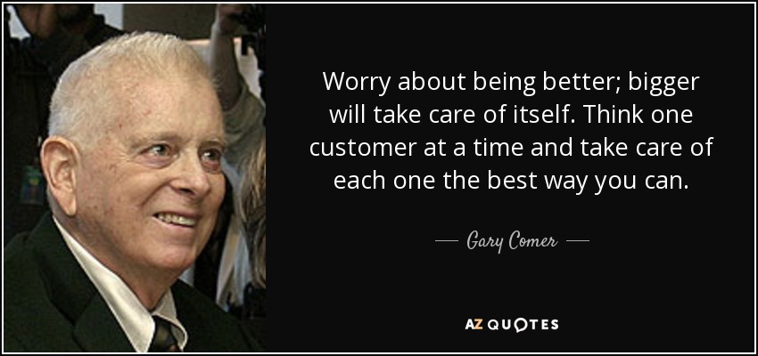Worry about being better; bigger will take care of itself. Think one customer at a time and take care of each one the best way you can. - Gary Comer