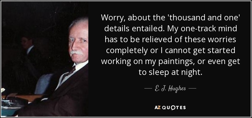 Worry, about the 'thousand and one' details entailed. My one-track mind has to be relieved of these worries completely or I cannot get started working on my paintings, or even get to sleep at night. - E. J. Hughes