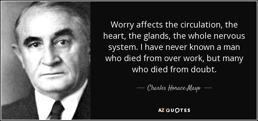 Worry affects the circulation, the heart, the glands, the whole nervous system. I have never known a man who died from over work, but many who died from doubt. - Charles Horace Mayo