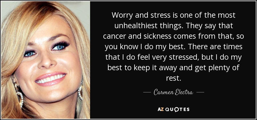 Worry and stress is one of the most unhealthiest things. They say that cancer and sickness comes from that, so you know I do my best. There are times that I do feel very stressed, but I do my best to keep it away and get plenty of rest. - Carmen Electra