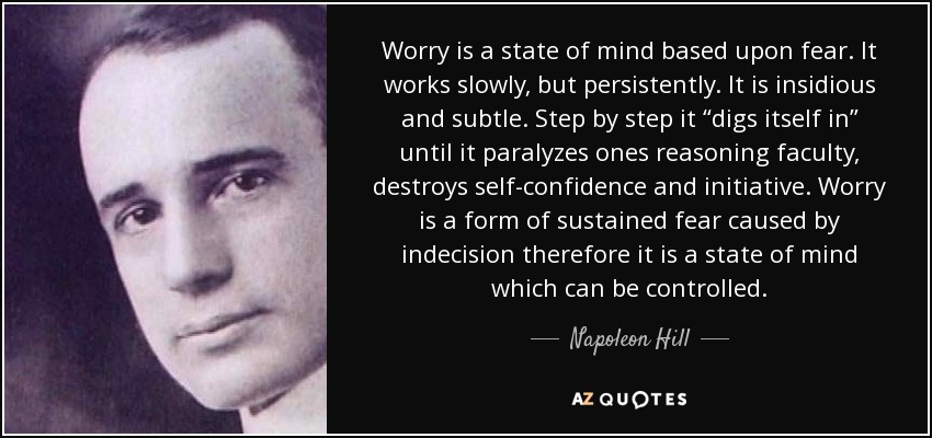 Worry is a state of mind based upon fear. It works slowly, but persistently. It is insidious and subtle. Step by step it “digs itself in” until it paralyzes ones reasoning faculty, destroys self-confidence and initiative. Worry is a form of sustained fear caused by indecision therefore it is a state of mind which can be controlled. - Napoleon Hill