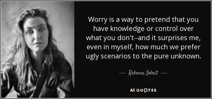 Worry is a way to pretend that you have knowledge or control over what you don't--and it surprises me, even in myself, how much we prefer ugly scenarios to the pure unknown. - Rebecca Solnit