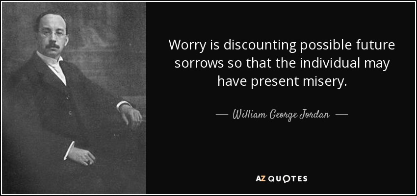 Worry is discounting possible future sorrows so that the individual may have present misery. - William George Jordan