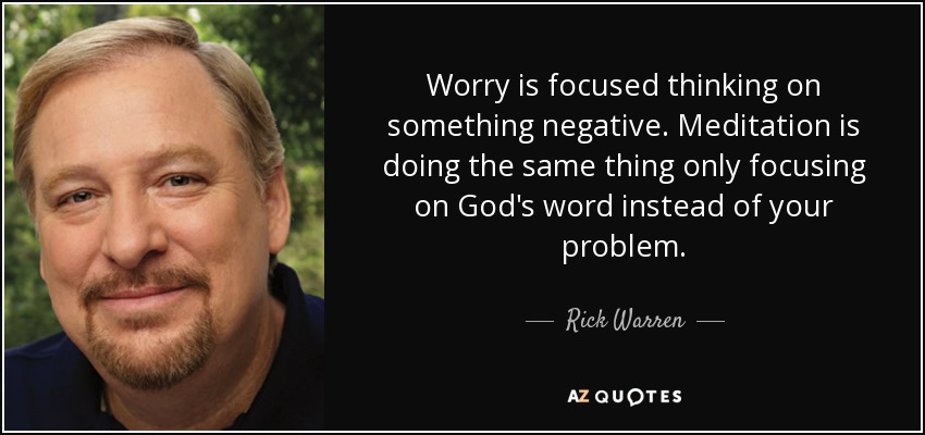 Worry is focused thinking on something negative. Meditation is doing the same thing only focusing on God's word instead of your problem. - Rick Warren