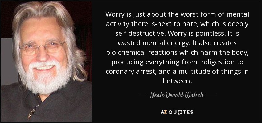 Worry is just about the worst form of mental activity there is-next to hate, which is deeply self destructive. Worry is pointless. It is wasted mental energy. It also creates bio-chemical reactions which harm the body, producing everything from indigestion to coronary arrest, and a multitude of things in between. - Neale Donald Walsch