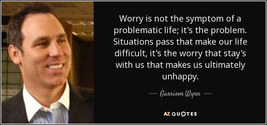 Worry is not the symptom of a problematic life; it's the problem. Situations pass that make our life difficult, it's the worry that stay's with us that makes us ultimately unhappy. - Garrison Wynn