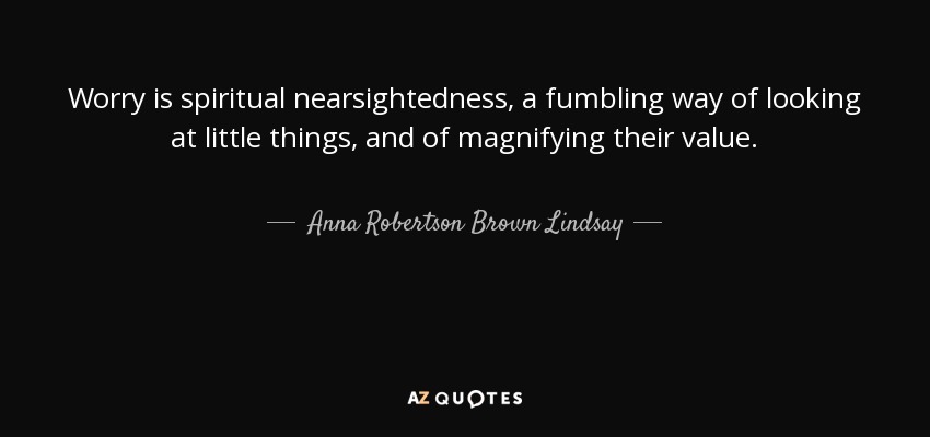Worry is spiritual nearsightedness, a fumbling way of looking at little things, and of magnifying their value. - Anna Robertson Brown Lindsay