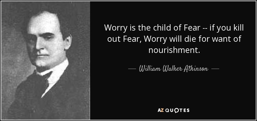 Worry is the child of Fear -- if you kill out Fear, Worry will die for want of nourishment. - William Walker Atkinson