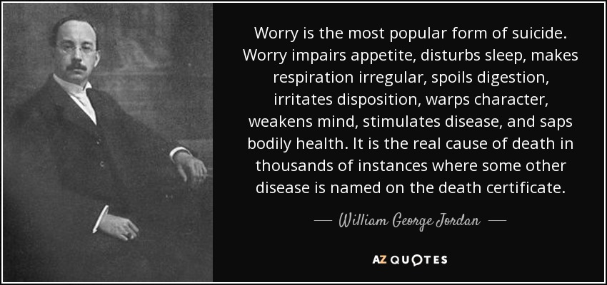 Worry is the most popular form of suicide. Worry impairs appetite, disturbs sleep, makes respiration irregular, spoils digestion, irritates disposition, warps character, weakens mind, stimulates disease, and saps bodily health. It is the real cause of death in thousands of instances where some other disease is named on the death certificate. - William George Jordan
