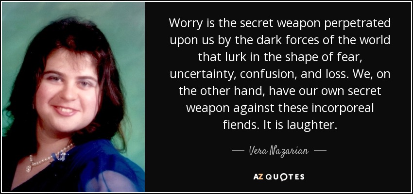 Worry is the secret weapon perpetrated upon us by the dark forces of the world that lurk in the shape of fear, uncertainty, confusion, and loss. We, on the other hand, have our own secret weapon against these incorporeal fiends. It is laughter. - Vera Nazarian