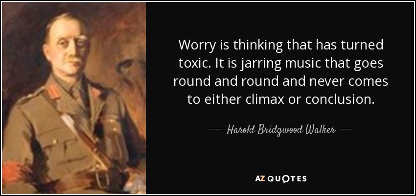 Worry is thinking that has turned toxic. It is jarring music that goes round and round and never comes to either climax or conclusion. - Harold Bridgwood Walker