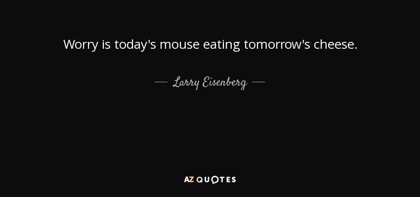 Worry is today's mouse eating tomorrow's cheese. - Larry Eisenberg