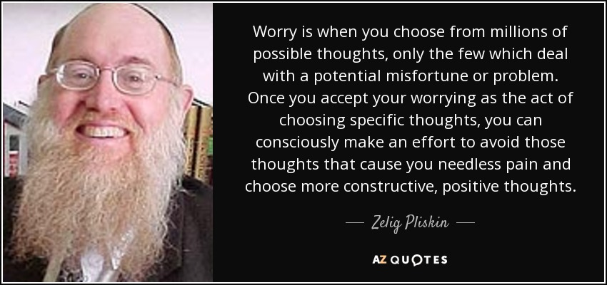 Worry is when you choose from millions of possible thoughts, only the few which deal with a potential misfortune or problem. Once you accept your worrying as the act of choosing specific thoughts, you can consciously make an effort to avoid those thoughts that cause you needless pain and choose more constructive, positive thoughts. - Zelig Pliskin