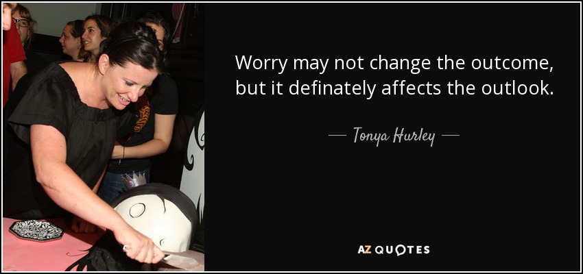 Worry may not change the outcome, but it definately affects the outlook. - Tonya Hurley