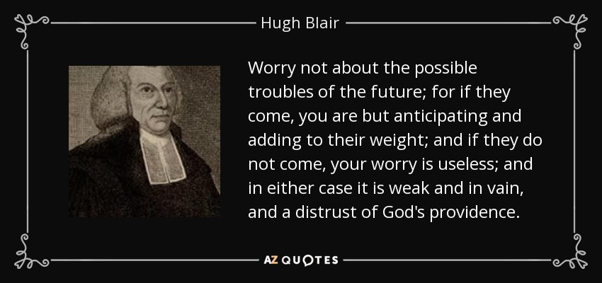 Worry not about the possible troubles of the future; for if they come, you are but anticipating and adding to their weight; and if they do not come, your worry is useless; and in either case it is weak and in vain, and a distrust of God's providence. - Hugh Blair