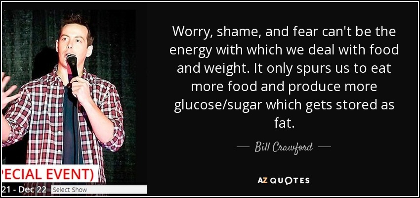 Worry, shame, and fear can't be the energy with which we deal with food and weight. It only spurs us to eat more food and produce more glucose/sugar which gets stored as fat. - Bill Crawford