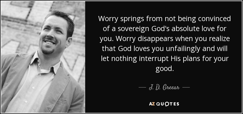 Worry springs from not being convinced of a sovereign God's absolute love for you. Worry disappears when you realize that God loves you unfailingly and will let nothing interrupt His plans for your good. - J. D. Greear