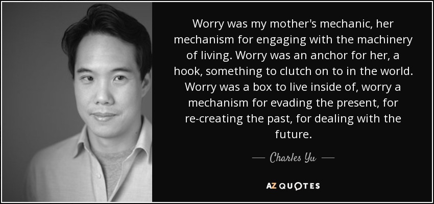 Worry was my mother's mechanic, her mechanism for engaging with the machinery of living. Worry was an anchor for her, a hook, something to clutch on to in the world. Worry was a box to live inside of, worry a mechanism for evading the present, for re-creating the past, for dealing with the future. - Charles Yu