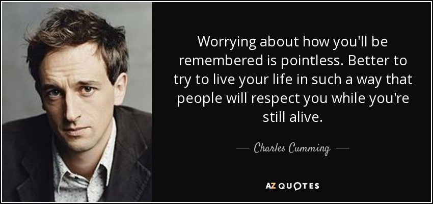 Worrying about how you'll be remembered is pointless. Better to try to live your life in such a way that people will respect you while you're still alive. - Charles Cumming