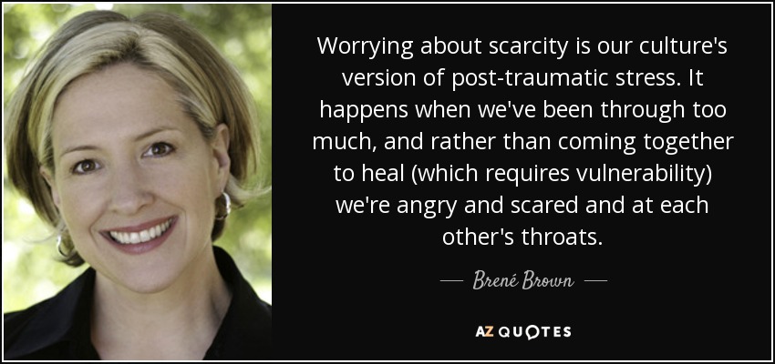 Worrying about scarcity is our culture's version of post-traumatic stress. It happens when we've been through too much, and rather than coming together to heal (which requires vulnerability) we're angry and scared and at each other's throats. - Brené Brown