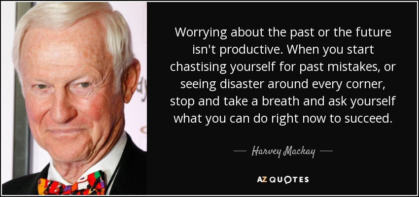 Worrying about the past or the future isn't productive. When you start chastising yourself for past mistakes, or seeing disaster around every corner, stop and take a breath and ask yourself what you can do right now to succeed. - Harvey Mackay