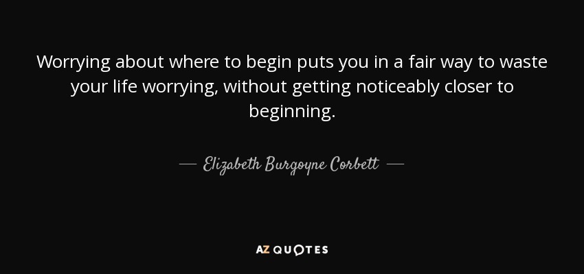 Worrying about where to begin puts you in a fair way to waste your life worrying, without getting noticeably closer to beginning. - Elizabeth Burgoyne Corbett