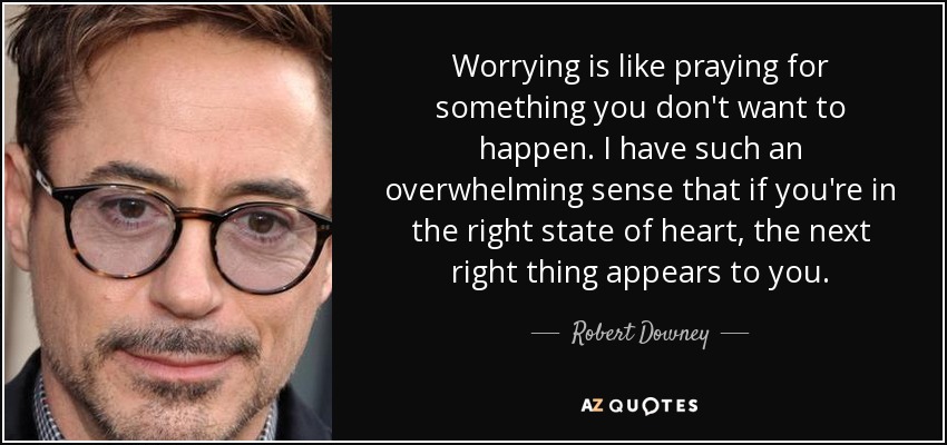 Worrying is like praying for something you don't want to happen. I have such an overwhelming sense that if you're in the right state of heart, the next right thing appears to you. - Robert Downey, Jr.